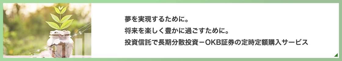 夢を実現するために。将来を楽しく豊かに過ごすために。投資信託で長期分散投資－OKBの定時定額購入サービス