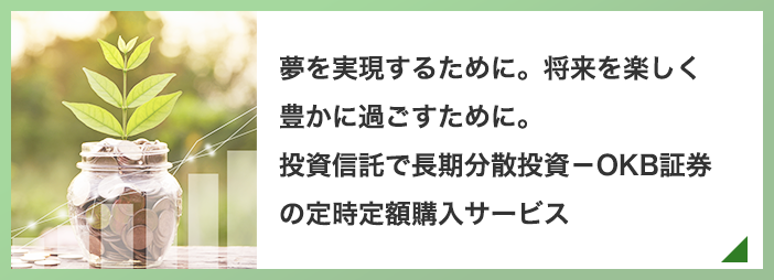 夢を実現するために。将来を楽しく豊かに過ごすために。投資信託で長期分散投資－OKBの定時定額購入サービス